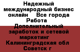 Надежный международный бизнес-онлайн. - Все города Работа » Дополнительный заработок и сетевой маркетинг   . Калининградская обл.,Советск г.